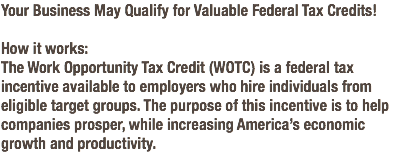 Your Business May Qualify for Valuable Federal Tax Credits! How it works: The Work Opportunity Tax Credit (WOTC) is a federal tax incentive available to employers who hire individuals from eligible target groups. The purpose of this incentive is to help companies prosper, while increasing America’s economic growth and productivity.