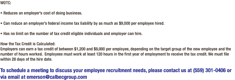 WOTC: • Reduces an employer’s cost of doing business. • Can reduce an employer’s federal income tax liability by as much as $9,000 per employee hired. • Has no limit on the number of tax credit eligible individuals and employer can hire. How the Tax Credit is Calculated: Employers can earn a tax credit of between $1,200 and $9,000 per employee, depending on the target group of the new employee and the number of hours worked. Employees must work at least 120 hours in the first year of employment to receive the tax credit. We must file within 28 days of the hire date. To schedule a meeting to discuss your employee recruitment needs, please contact us at (559) 301-0406 or via email at emerson@calbecgroup.com